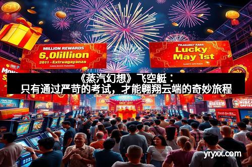 《蒸汽幻想》飞空艇:只有通过严苛的考试,才能翱翔云端的奇妙旅程